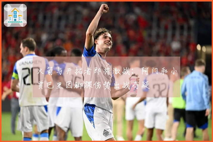 火箭与开拓者即将激战:阿门和小贾巴里因脚踝伤势出战存疑