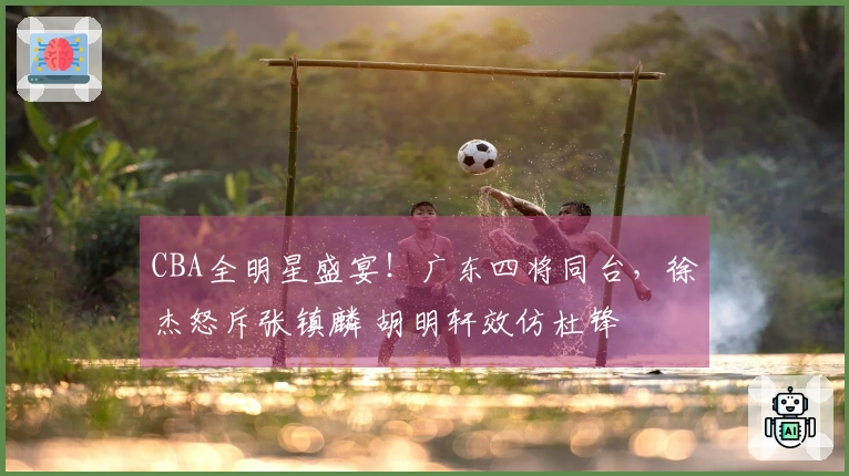CBA全明星盛宴！广东四将同台，徐杰怒斥张镇麟 胡明轩效仿杜锋
