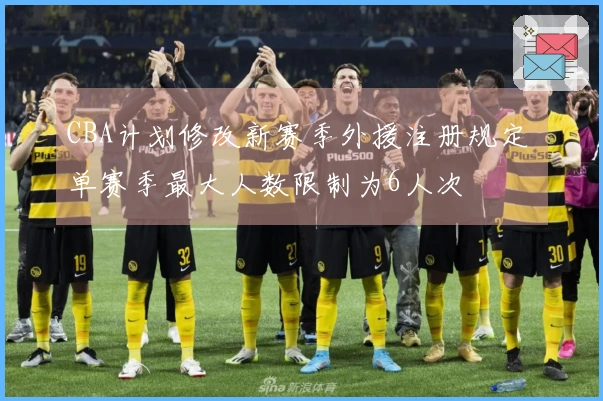 CBA计划修改新赛季外援注册规定 单赛季最大人数限制为6人次