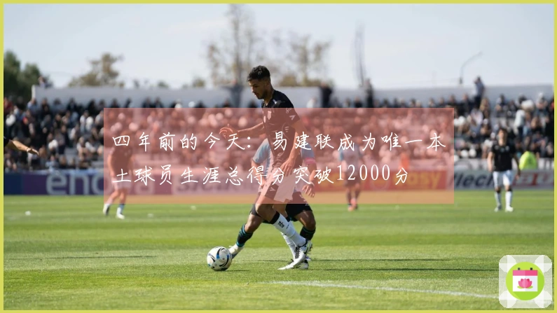 四年前的今天：易建联成为唯一本土球员生涯总得分突破12000分