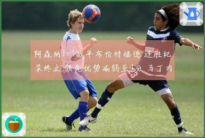 阿森纳1-1战平布伦特福德 连胜纪录终止 领先优势减弱至4分 马丁内利错失决胜机会