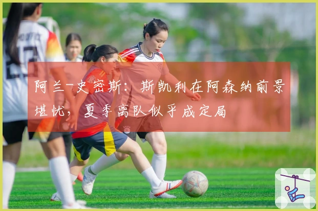 阿兰-史密斯：斯凯利在阿森纳前景堪忧，夏季离队似乎成定局