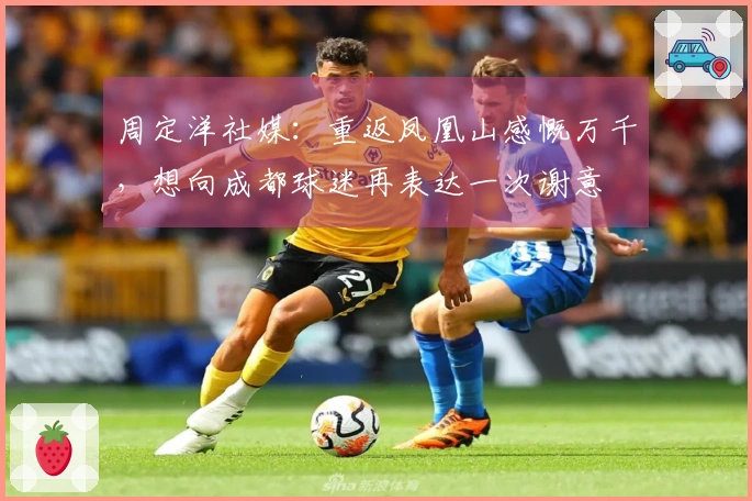 周定洋社媒：重返凤凰山感慨万千，想向成都球迷再表达一次谢意