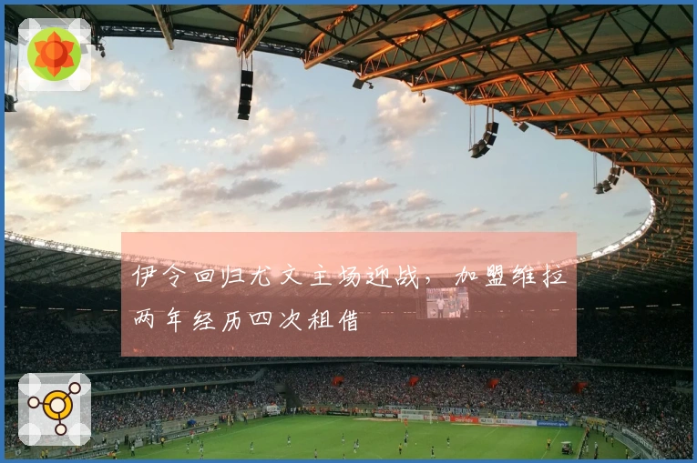 伊令回归尤文主场迎战，加盟维拉两年经历四次租借