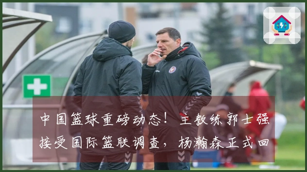 中国篮球重磅动态！主教练郭士强接受国际篮联调查，杨瀚森正式回归