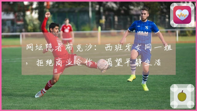 网坛隐者布克沙：西班牙女网一姐，拒绝商业合作，渴望平静生活