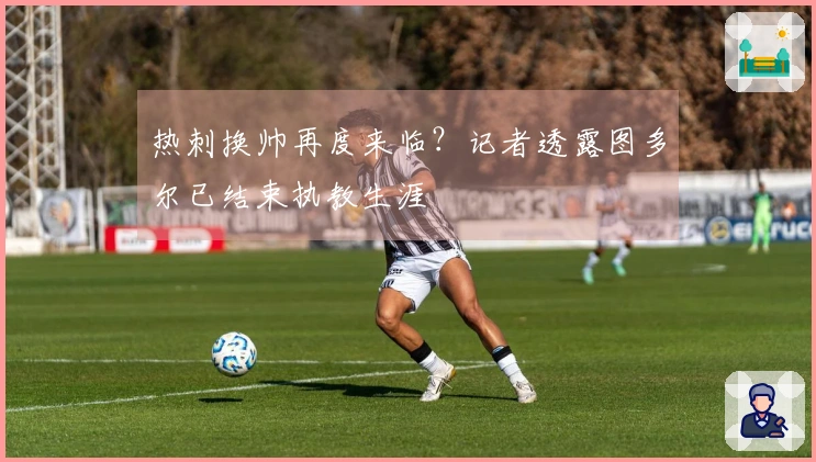 热刺换帅再度来临？记者透露图多尔已结束执教生涯