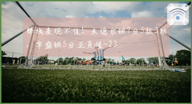 锋线表现不佳！米德尔顿7分5板3助，华盛顿5分正负值-23