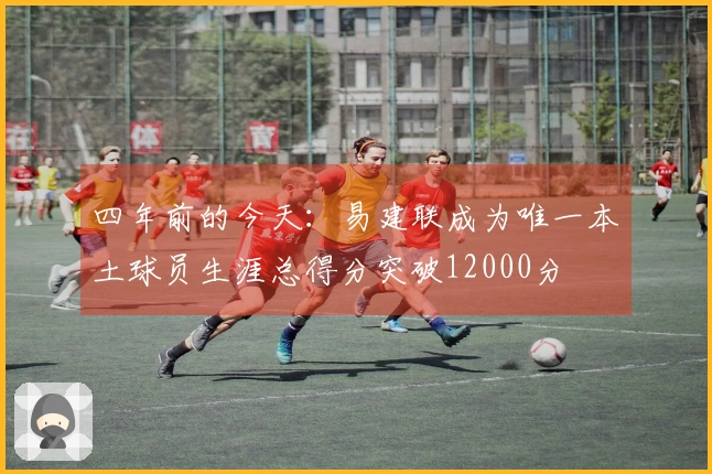 四年前的今天：易建联成为唯一本土球员生涯总得分突破12000分