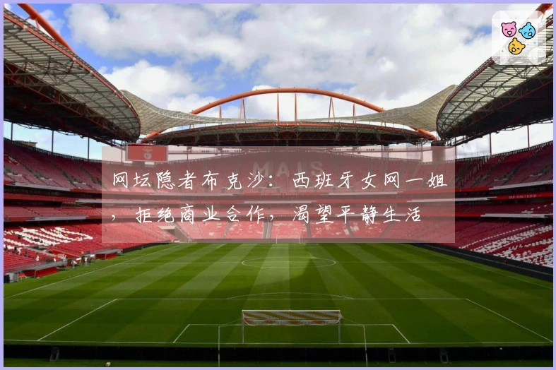 网坛隐者布克沙：西班牙女网一姐，拒绝商业合作，渴望平静生活