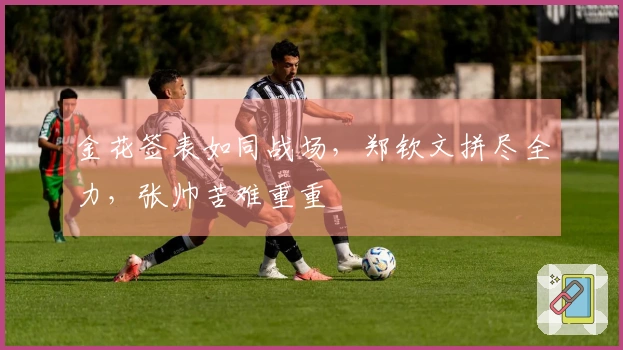 金花签表如同战场，郑钦文拼尽全力，张帅苦难重重