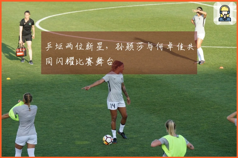 乒坛两位新星，孙颖莎与何卓佳共同闪耀比赛舞台