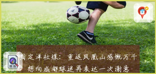 周定洋社媒：重返凤凰山感慨万千，想向成都球迷再表达一次谢意