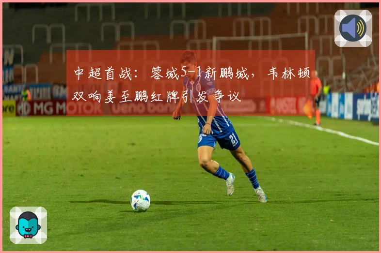 中超首战：蓉城5-1新鹏城，韦林顿双响姜至鹏红牌引发争议