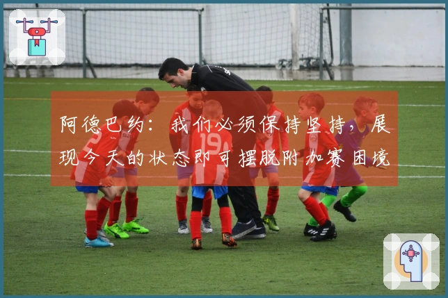 阿德巴约：我们必须保持坚持，展现今天的状态即可摆脱附加赛困境