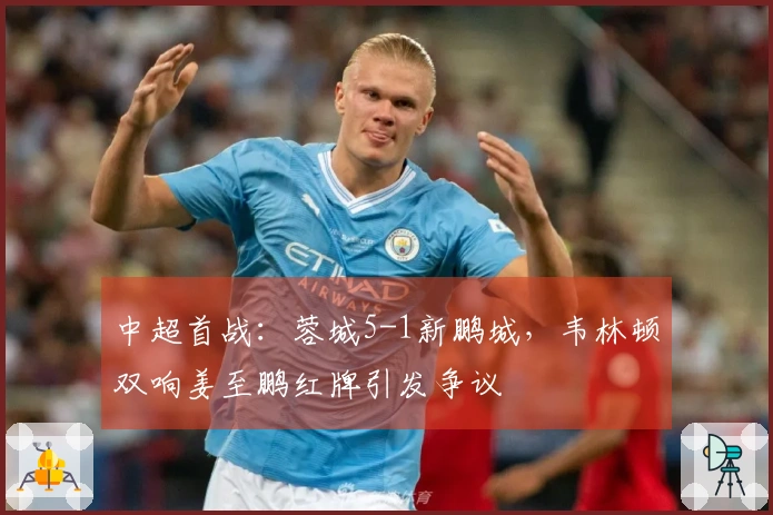 中超首战：蓉城5-1新鹏城，韦林顿双响姜至鹏红牌引发争议