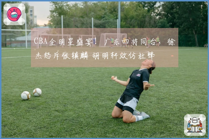 CBA全明星盛宴！广东四将同台，徐杰怒斥张镇麟 胡明轩效仿杜锋