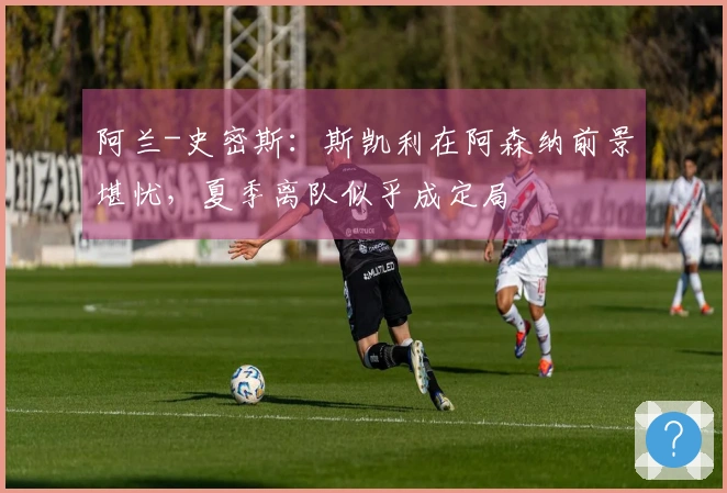 阿兰-史密斯：斯凯利在阿森纳前景堪忧，夏季离队似乎成定局