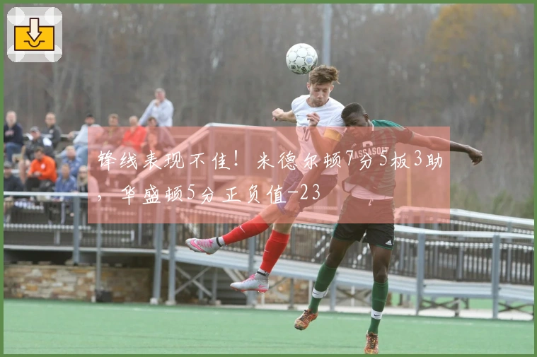 锋线表现不佳！米德尔顿7分5板3助，华盛顿5分正负值-23